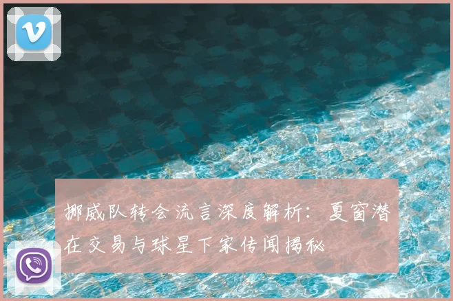 挪威队转会流言深度解析：夏窗潜在交易与球星下家传闻揭秘
