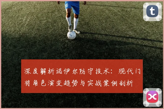 深度解析诺伊尔防守技术:现代门将角色演变趋势与实战案例剖析