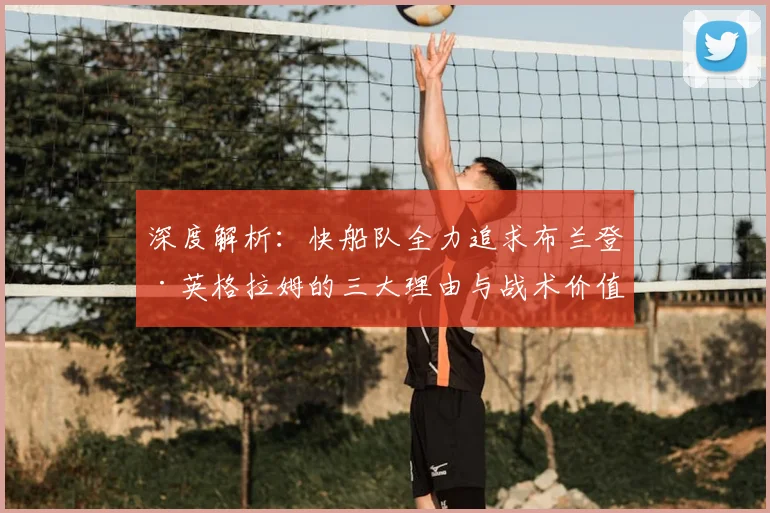 深度解析:快船队全力追求布兰登·英格拉姆的三大理由与战术价值
