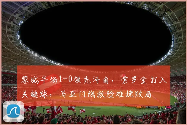 蓉城半场1-0领先河南,索罗金打入关键球,马亚门线救险难挽败局