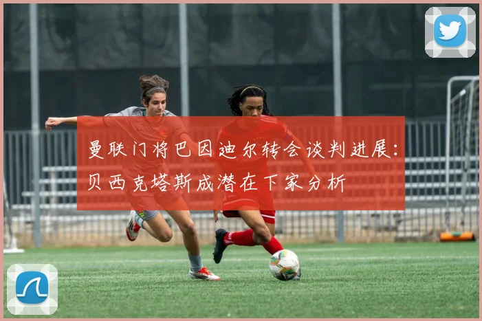 曼联门将巴因迪尔转会谈判进展:贝西克塔斯成潜在下家分析