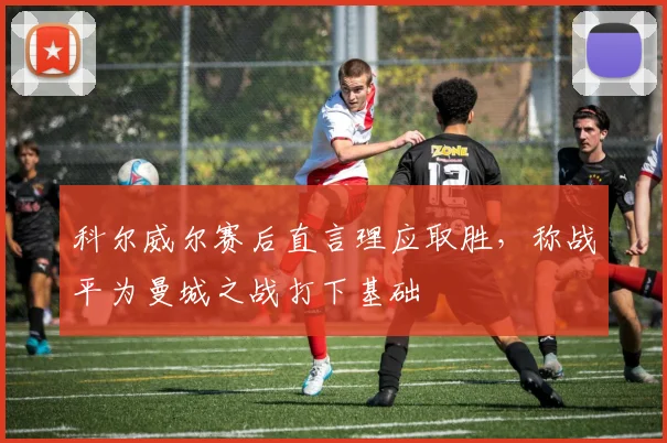 科尔威尔赛后直言理应取胜，称战平为曼城之战打下基础