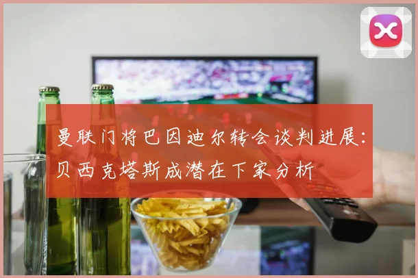 曼联门将巴因迪尔转会谈判进展：贝西克塔斯成潜在下家分析